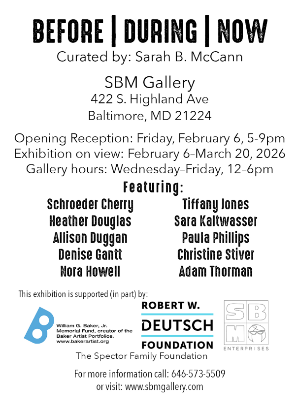 Before | During | Now curated by Sarah B. McCann SBM Gallery 422 S. Highland Ave, Baltimore, MD 21224 Opening Reception February 6, 5-9 exhibition on view to March 20, 2026. Hours Wednesday - Friday 12-6pm Featuring Schroeder Cherry, Heather Douglas, Allison Duggan, Denise Gantt, Nora Howell, Tiffany Jones, Sara Kaltwasser, Paula Phillips, Christine Stiver, Adam Thorman. This exhibition is supported (in part) by: the William G. Baker, Jr. Memorial Fund, Robert W. Deutsch Foundation, the Spector Family Foundation. For more info call: 646-573-5509.
